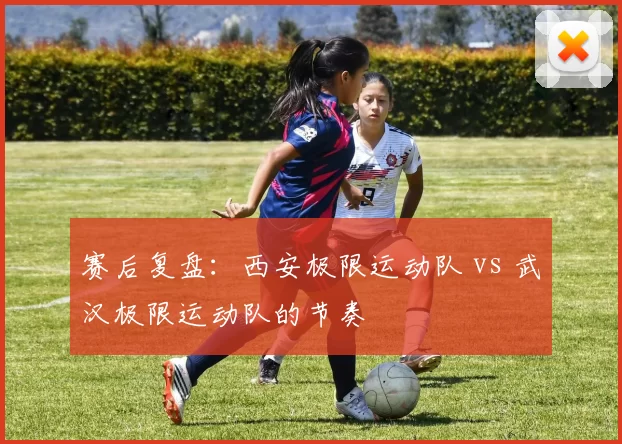 赛后复盘：西安极限运动队 vs 武汉极限运动队的节奏