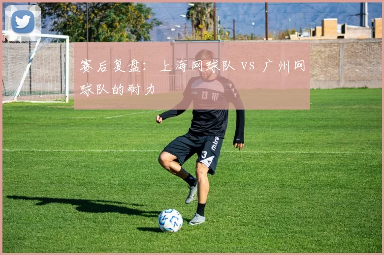 赛后复盘：上海网球队 vs 广州网球队的耐力