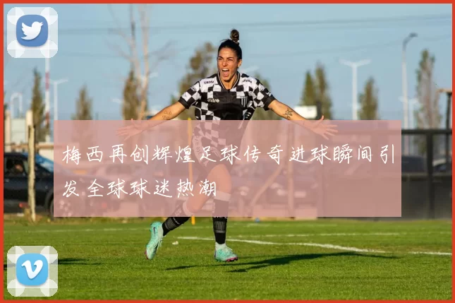 梅西再创辉煌足球传奇进球瞬间引发全球球迷热潮