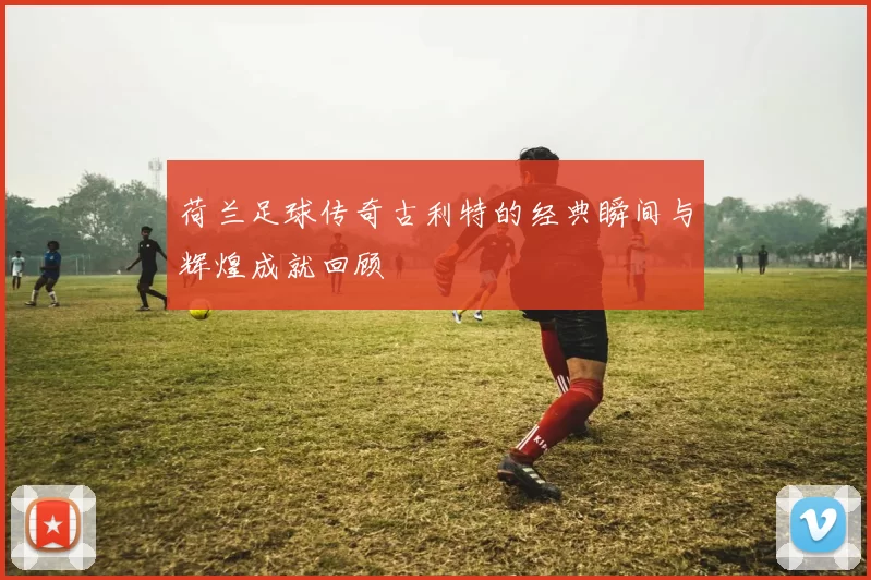 荷兰足球传奇古利特的经典瞬间与辉煌成就回顾