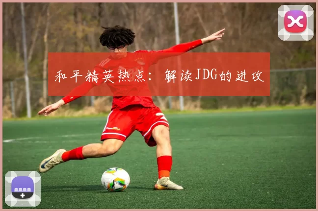 和平精英热点：解读JDG的进攻